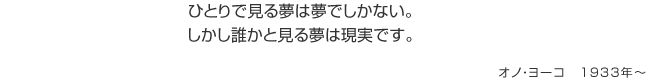 ひとりで見る夢は夢でしかない。しかし誰かと見る夢は現実です。