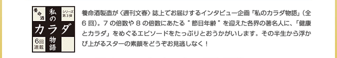 養命酒製造が(週刊文春)誌上でお届けするインタビュー企画「私のカラダ物語」(全6回)。7の倍数や8の倍数あたる”節目年齢”を迎えた各界の著名人に、「健康とカラダ」をめぐるエピソードをたっぷりとおうかがいします。その半生から浮かび上がるスターの素顔をどうぞお見逃しなく！