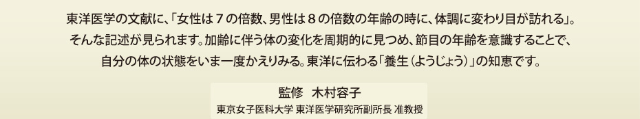 東洋医学の文献に、「女性は７の倍数、男性は８の倍数の年齢の時に、体調に変わり目が訪れる」。そんな記述が見られます。加齢に伴う体の変化を周期的に見つめ、節目の年齢を意識することで、自分の体の状態をいま一度かえりみる。東洋に伝わる「養生（ようじょう）」の知恵です。監修●木村容子 東京女子医科大学 東洋医学研究所副所長 准教授