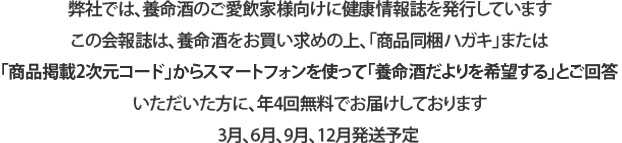 弊社では、養命酒のご愛飲家様向けに健康情報誌を発行しています この会報誌は、養命酒をお買い求めの上、「商品同梱ハガキ」または「商品掲載2次元コード」からスマートフォンを使って「養命酒だよりを希望する」とご回答いただいた方に、年4回無料でお届けしております 3月、6月、9月、12月発送予定