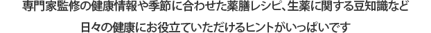 専門家監修の健康情報や季節に合わせた薬膳レシピ、生薬に関する豆知識など日々の健康にお役立ていただけるヒントがいっぱいです