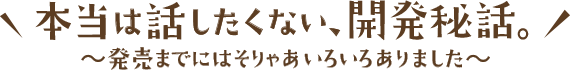 本当は話したくない、開発秘話 〜発売までにはそりゃあいろいろありました〜