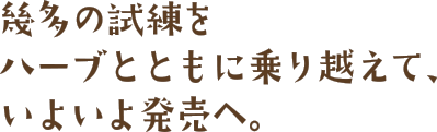 幾多の試練をハーブとともに乗り越えて、いよいよ発売へ。