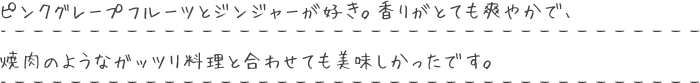 ピンクグレープフルーツとジンジャーが好き。香りがとても爽やかで、焼肉のようなガッツリ料理と合わせても美味しかったです。