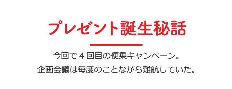 プレゼント誕生秘話／今回で4回目の便乗キャンペーン。企画会議は毎度のことながら難航していた。