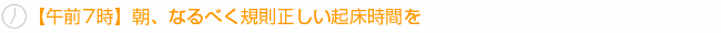 【午前7時】朝、なるべく規則正しい起床時間を