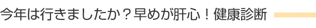 今年は行きましたか？早めが肝心！健康診断