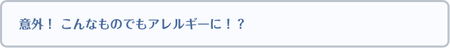意外！ こんなものでもアレルギーに！？