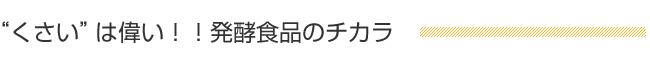 “くさい”は偉い！！発酵食品のチカラ