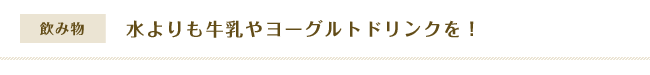 【飲み物】水よりも牛乳やヨーグルトドリンクを！