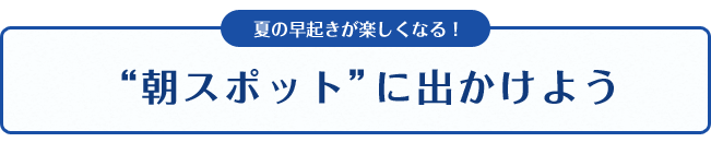 夏の早起きが楽しくなる！“朝スポット”に出かけよう