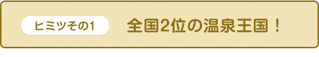 【ヒミツその1】全国2位の温泉王国！