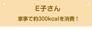 E子さん 家事で約300kcalを消費！