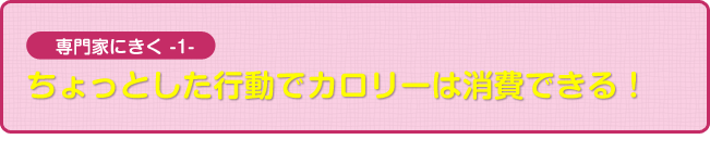 専門家にきく１　ちょっとした行動でカロリーは消費できる！