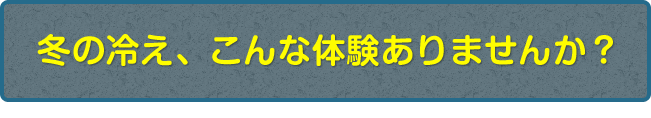 冬の冷え、こんな体験ありませんか？