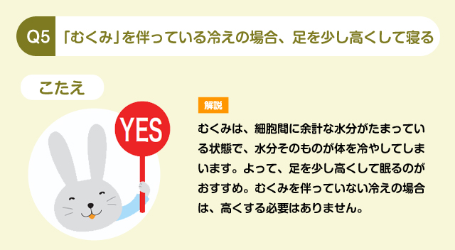 Q5 「むくみ」を伴っている冷えの場合、足を少し高くして寝る こたえ YES 解説 むくみは、細胞間に余計な水分がたまっている状態で、水分そのものが体を冷やしてしまいます。よって、足を少し高くして眠るのがおすすめ。むくみを伴っていない冷えの場合は、高くする必要はありません。