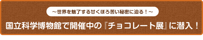 〜世界を魅了する甘くほろ苦い秘密に迫る！〜 国立科学博物館で開催中の『チョコレート展』に潜入！