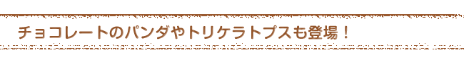 チョコレートのパンダやトリケラトプスも登場！