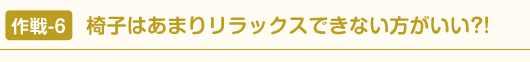 作戦-6 椅子はあまりリラックスできない方がいい?!