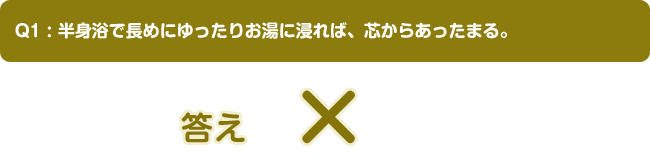 Q1:半身浴で長めにゆったりお湯に浸れば、芯からあったまる。答え ×