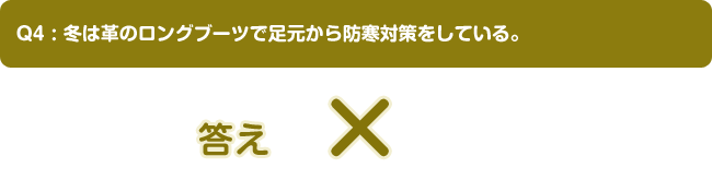 Q4:冬は革のロングブーツで足元から防寒対策をしている。答え ×