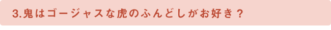 3.鬼はゴージャスな虎のふんどしがお好き？