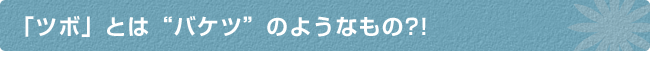 「ツボ」とは“バケツ”のようなもの?!