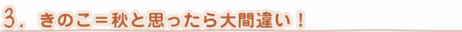 ３．きのこ＝秋と思ったら大間違い！