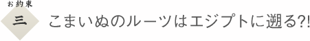 ３　こまいぬのルーツはエジプトに遡る?!