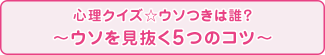 心理クイズ☆ウソつきは誰？ 〜ウソを見抜く5つのコツ〜