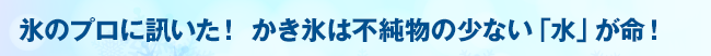 氷のプロに訊いた！かき氷は不純物の少ない「水」が命！