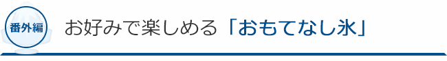 番外編！　お好みで楽しめる「おもてなし氷」