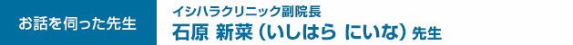 イシハラクリニック副院長　石原 新菜（いしはら にいな）先生