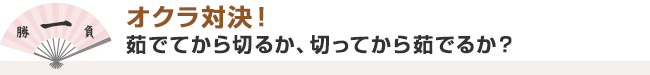 １. オクラ対決！　茹でてから切るか、切ってから茹でるか？