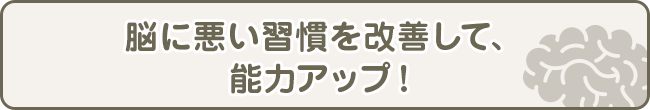 脳に悪い習慣を改善して、能力アップ！