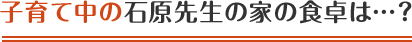 子育て中の石原先生の家の食卓は…？