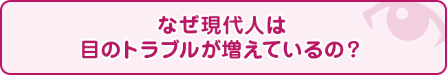 なぜ現代人は目のトラブルが増えているの？