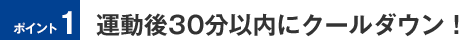 ポイント1　運動後30分以内にクールダウン！