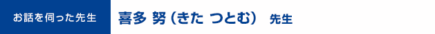 お話を伺った先生： 喜多 努（きた つとむ）先生