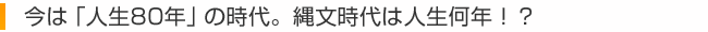 今は「人生80年」の時代。縄文時代は人生何年！？