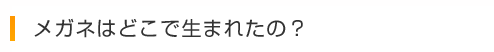 メガネはどこで生まれたの？