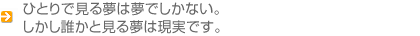 ひとりで見る夢は夢でしかない。しかし誰かと見る夢は現実です。