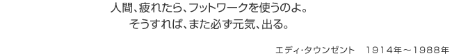 人間、疲れたら、フットワークを使うのよ。そうすれば、また必ず元気、出る。