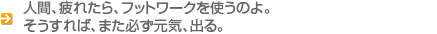 人間、疲れたら、フットワークを使うのよ。そうすれば、また必ず元気、出る。