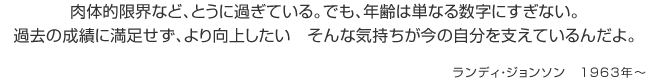 肉体的限界など、とうに過ぎている。でも、年齢は単なる数字にすぎない。過去の成績に満足せず、より向上したい　そんな気持ちが今の自分を支えているんだよ。