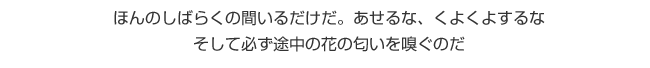 ほんのしばらくの間いるだけだ。あせるな、くよくよするな　そして必ず途中の花の匂いを嗅ぐのだ