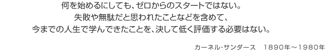 何を始めるにしても、ゼロからのスタートではない。失敗や無駄だと思われたことなどを含めて、今までの人生で学んできたことを、決して低く評価する必要はない。