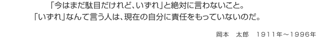 「今はまだ駄目だけれど、いずれ」と絶対に言わないこと。「いずれ」なんて言う人は、現在の自分に責任をもっていないのだ。