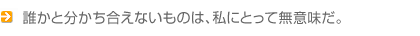 誰かと分かち合えないものは、私にとって無意味だ。