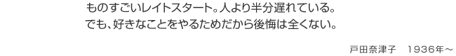 ものすごいレイトスタート。人より半分遅れている。でも、好きなことをやるためだから後悔は全くない。